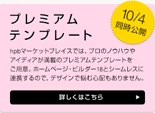 10/4同時公開 プレミアムテンプレート hpbマーケットプレイスでは、プロのノウハウやアイディアが満載のプレミアムテンプレートをご用意。ホームページ・ビルダー18とシームレスに連携するので、デザインで悩む心配もありません。 詳しくはこちら